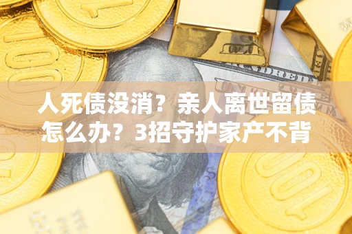 北京人死债没消？亲人离世留债怎么办？3招守护家产不背锅