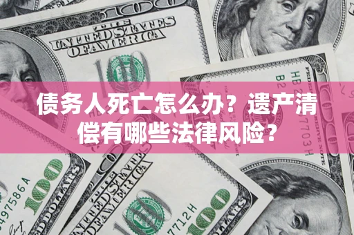 北京债务人死亡怎么办？遗产清偿有哪些法律风险？